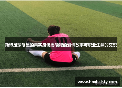 新娘足球明星的真实身份揭晓她的爱情故事与职业生涯的交织