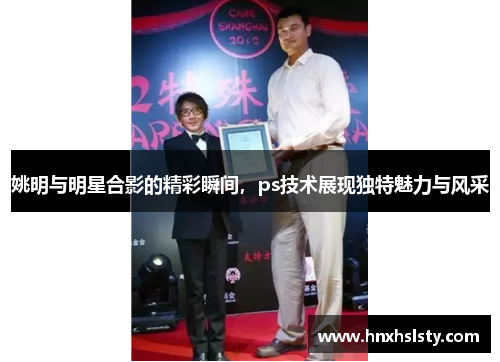 姚明与明星合影的精彩瞬间，ps技术展现独特魅力与风采
