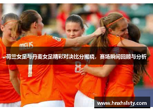 荷兰女足与丹麦女足精彩对决比分揭晓，赛场瞬间回顾与分析